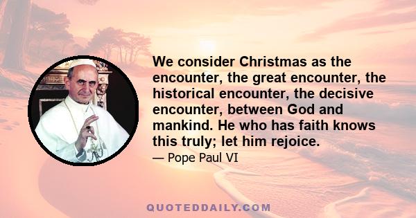 We consider Christmas as the encounter, the great encounter, the historical encounter, the decisive encounter, between God and mankind. He who has faith knows this truly; let him rejoice.