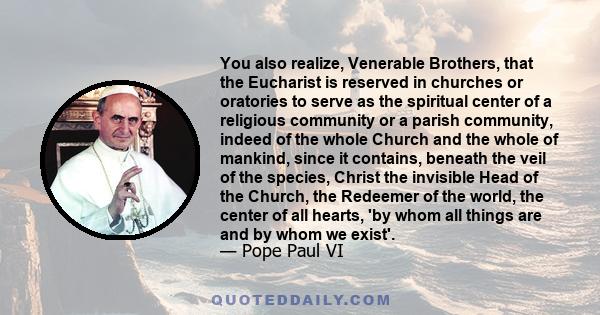 You also realize, Venerable Brothers, that the Eucharist is reserved in churches or oratories to serve as the spiritual center of a religious community or a parish community, indeed of the whole Church and the whole of