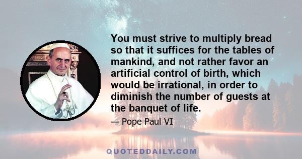 You must strive to multiply bread so that it suffices for the tables of mankind, and not rather favor an artificial control of birth, which would be irrational, in order to diminish the number of guests at the banquet