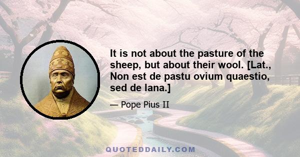 It is not about the pasture of the sheep, but about their wool. [Lat., Non est de pastu ovium quaestio, sed de lana.]