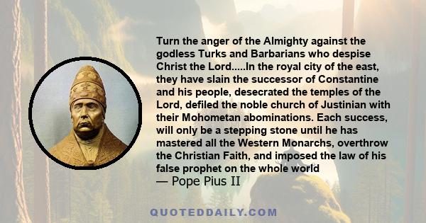 Turn the anger of the Almighty against the godless Turks and Barbarians who despise Christ the Lord.....In the royal city of the east, they have slain the successor of Constantine and his people, desecrated the temples