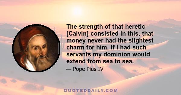 The strength of that heretic [Calvin] consisted in this, that money never had the slightest charm for him. If I had such servants my dominion would extend from sea to sea.