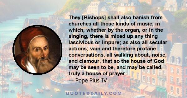 They [Bishops] shall also banish from churches all those kinds of music, in which, whether by the organ, or in the singing, there is mixed up any thing lascivious or impure; as also all secular actions; vain and