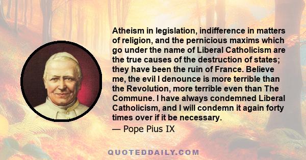 Atheism in legislation, indifference in matters of religion, and the pernicious maxims which go under the name of Liberal Catholicism are the true causes of the destruction of states; they have been the ruin of France.