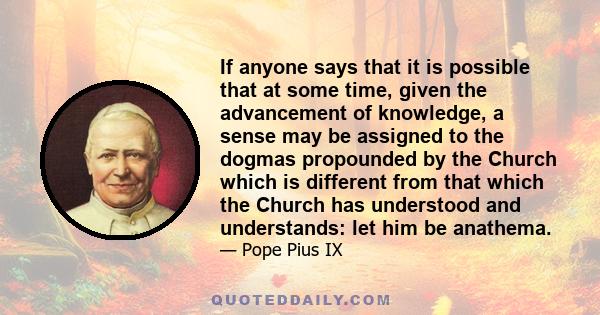 If anyone says that it is possible that at some time, given the advancement of knowledge, a sense may be assigned to the dogmas propounded by the Church which is different from that which the Church has understood and