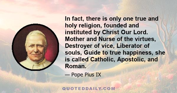 In fact, there is only one true and holy religion, founded and instituted by Christ Our Lord. Mother and Nurse of the virtues, Destroyer of vice, Liberator of souls, Guide to true happiness, she is called Catholic,