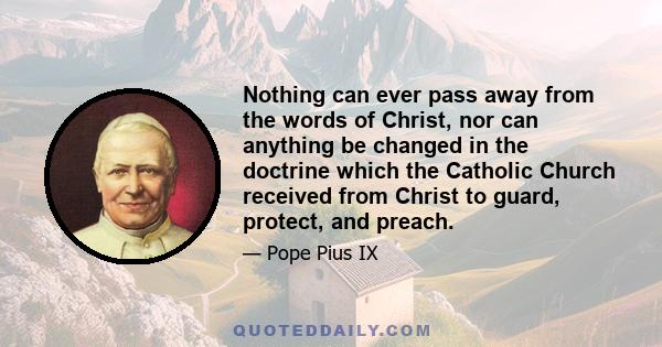 Nothing can ever pass away from the words of Christ, nor can anything be changed in the doctrine which the Catholic Church received from Christ to guard, protect, and preach.