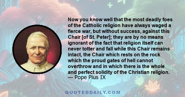 Now you know well that the most deadly foes of the Catholic religion have always waged a fierce war, but without success, against this Chair [of St. Peter]; they are by no means ignorant of the fact that religion itself 