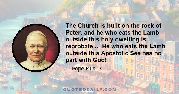 The Church is built on the rock of Peter, and he who eats the Lamb outside this holy dwelling is reprobate .. .He who eats the Lamb outside this Apostolic See has no part with God!