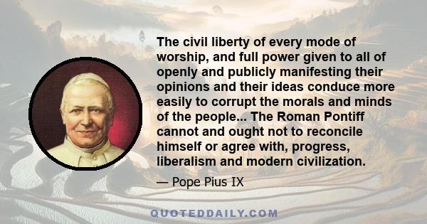 The civil liberty of every mode of worship, and full power given to all of openly and publicly manifesting their opinions and their ideas conduce more easily to corrupt the morals and minds of the people... The Roman