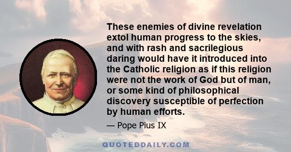 These enemies of divine revelation extol human progress to the skies, and with rash and sacrilegious daring would have it introduced into the Catholic religion as if this religion were not the work of God but of man, or 