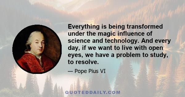 Everything is being transformed under the magic influence of science and technology. And every day, if we want to live with open eyes, we have a problem to study, to resolve.