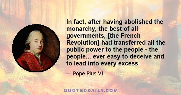 In fact, after having abolished the monarchy, the best of all governments, [the French Revolution] had transferred all the public power to the people - the people... ever easy to deceive and to lead into every excess