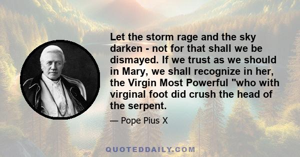 Let the storm rage and the sky darken - not for that shall we be dismayed. If we trust as we should in Mary, we shall recognize in her, the Virgin Most Powerful who with virginal foot did crush the head of the serpent.