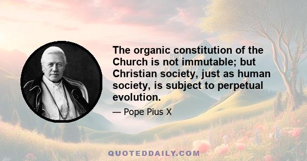 The organic constitution of the Church is not immutable; but Christian society, just as human society, is subject to perpetual evolution.