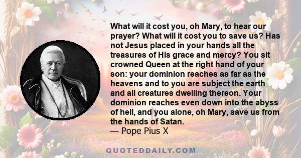 What will it cost you, oh Mary, to hear our prayer? What will it cost you to save us? Has not Jesus placed in your hands all the treasures of His grace and mercy? You sit crowned Queen at the right hand of your son: