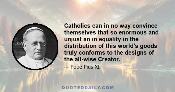 Catholics can in no way convince themselves that so enormous and unjust an in equality in the distribution of this world's goods truly conforms to the designs of the all-wise Creator.