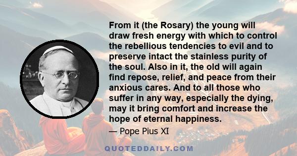 From it (the Rosary) the young will draw fresh energy with which to control the rebellious tendencies to evil and to preserve intact the stainless purity of the soul. Also in it, the old will again find repose, relief,