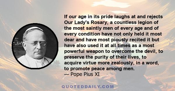 If our age in its pride laughs at and rejects Our Lady's Rosary, a countless legion of the most saintly men of every age and of every condition have not only held it most dear and have most piously recited it but have