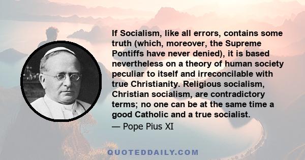 If Socialism, like all errors, contains some truth (which, moreover, the Supreme Pontiffs have never denied), it is based nevertheless on a theory of human society peculiar to itself and irreconcilable with true