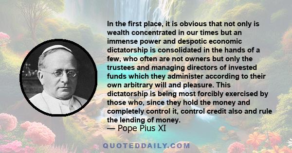 In the first place, it is obvious that not only is wealth concentrated in our times but an immense power and despotic economic dictatorship is consolidated in the hands of a few, who often are not owners but only the