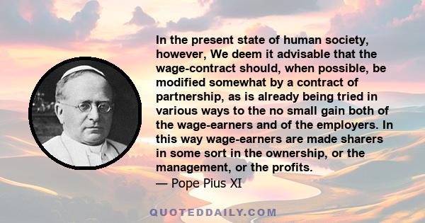 In the present state of human society, however, We deem it advisable that the wage-contract should, when possible, be modified somewhat by a contract of partnership, as is already being tried in various ways to the no