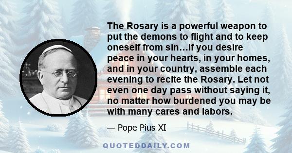 The Rosary is a powerful weapon to put the demons to flight and to keep oneself from sin…If you desire peace in your hearts, in your homes, and in your country, assemble each evening to recite the Rosary. Let not even