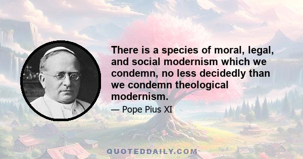 There is a species of moral, legal, and social modernism which we condemn, no less decidedly than we condemn theological modernism.