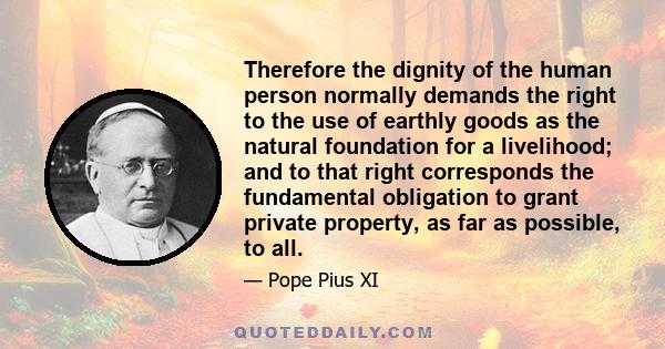 Therefore the dignity of the human person normally demands the right to the use of earthly goods as the natural foundation for a livelihood; and to that right corresponds the fundamental obligation to grant private