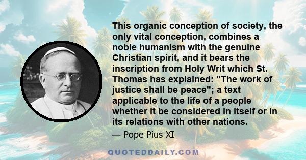 This organic conception of society, the only vital conception, combines a noble humanism with the genuine Christian spirit, and it bears the inscription from Holy Writ which St. Thomas has explained: The work of justice 