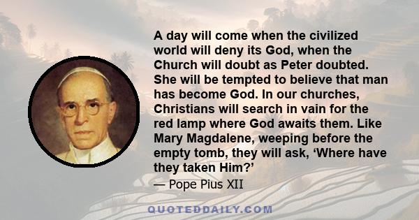 A day will come when the civilized world will deny its God, when the Church will doubt as Peter doubted. She will be tempted to believe that man has become God. In our churches, Christians will search in vain for the