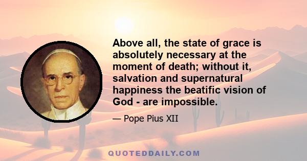 Above all, the state of grace is absolutely necessary at the moment of death; without it, salvation and supernatural happiness the beatific vision of God - are impossible.