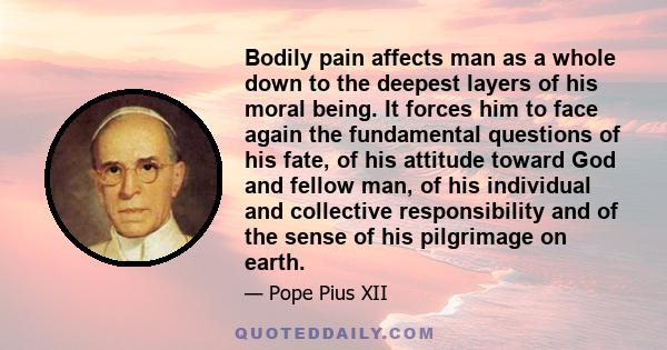 Bodily pain affects man as a whole down to the deepest layers of his moral being. It forces him to face again the fundamental questions of his fate, of his attitude toward God and fellow man, of his individual and