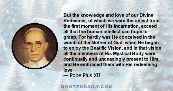 But the knowledge and love of our Divine Redeemer, of which we were the object from the first moment of His Incarnation, exceed all that the human intellect can hope to grasp. For hardly was He conceived in the womb of