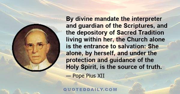 By divine mandate the interpreter and guardian of the Scriptures, and the depository of Sacred Tradition living within her, the Church alone is the entrance to salvation: She alone, by herself, and under the protection