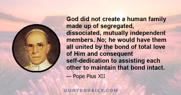 God did not create a human family made up of segregated, dissociated, mutually independent members. No; he would have them all united by the bond of total love of Him and consequent self-dedication to assisting each