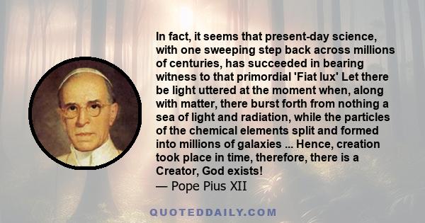 In fact, it seems that present-day science, with one sweeping step back across millions of centuries, has succeeded in bearing witness to that primordial 'Fiat lux' Let there be light uttered at the moment when, along