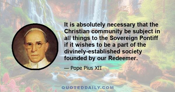 It is absolutely necessary that the Christian community be subject in all things to the Sovereign Pontiff if it wishes to be a part of the divinely-established society founded by our Redeemer.