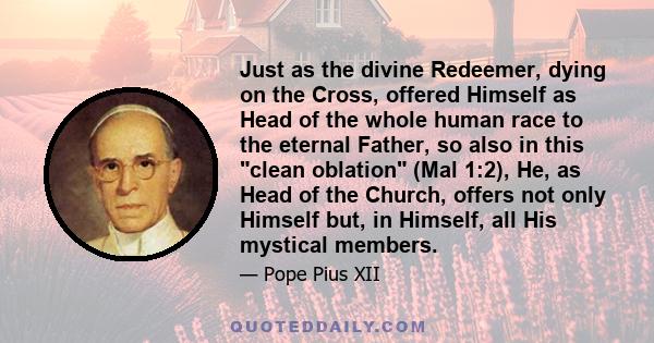 Just as the divine Redeemer, dying on the Cross, offered Himself as Head of the whole human race to the eternal Father, so also in this clean oblation (Mal 1:2), He, as Head of the Church, offers not only Himself but,