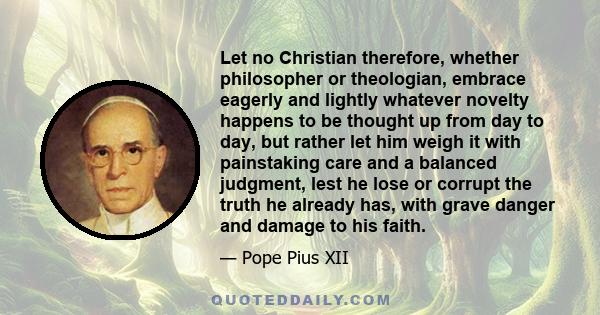 Let no Christian therefore, whether philosopher or theologian, embrace eagerly and lightly whatever novelty happens to be thought up from day to day, but rather let him weigh it with painstaking care and a balanced