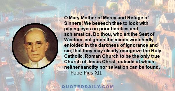 O Mary Mother of Mercy and Refuge of Sinners! We beseech thee to look with pitying eyes on poor heretics and schismatics. Do thou, who art the Seat of Wisdom, enlighten the minds wretchedly enfolded in the darkness of