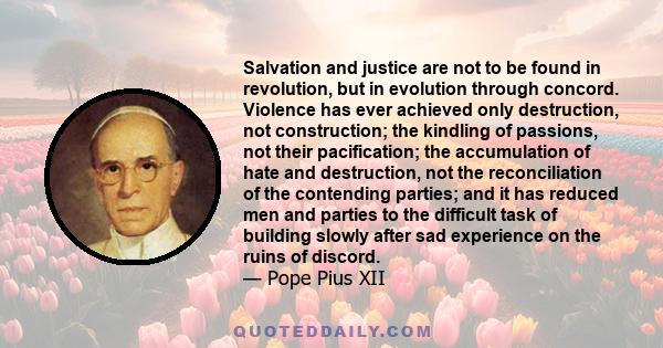 Salvation and justice are not to be found in revolution, but in evolution through concord. Violence has ever achieved only destruction, not construction; the kindling of passions, not their pacification; the