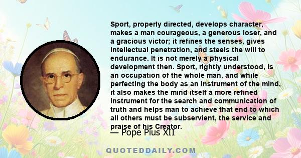 Sport, properly directed, develops character, makes a man courageous, a generous loser, and a gracious victor; it refines the senses, gives intellectual penetration, and steels the will to endurance. It is not merely a