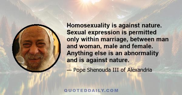 Homosexuality is against nature. Sexual expression is permitted only within marriage, between man and woman, male and female. Anything else is an abnormality and is against nature.