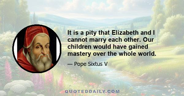 It is a pity that Elizabeth and I cannot marry each other. Our children would have gained mastery over the whole world.