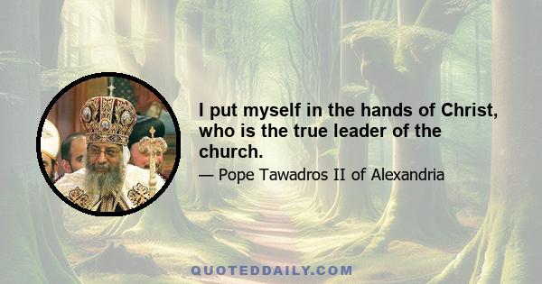 I put myself in the hands of Christ, who is the true leader of the church.