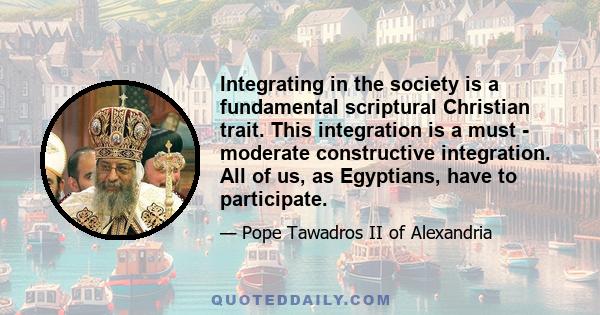 Integrating in the society is a fundamental scriptural Christian trait. This integration is a must - moderate constructive integration. All of us, as Egyptians, have to participate.