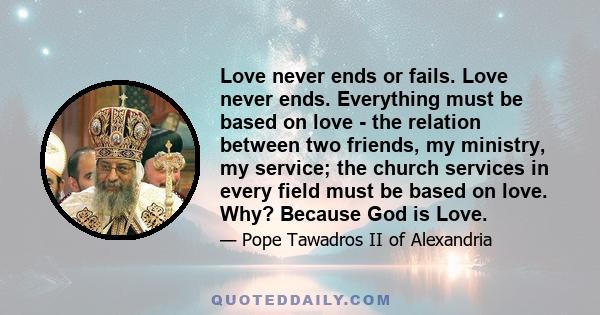 Love never ends or fails. Love never ends. Everything must be based on love - the relation between two friends, my ministry, my service; the church services in every field must be based on love. Why? Because God is Love.