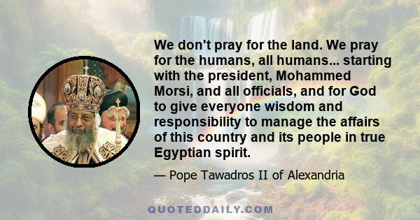 We don't pray for the land. We pray for the humans, all humans... starting with the president, Mohammed Morsi, and all officials, and for God to give everyone wisdom and responsibility to manage the affairs of this