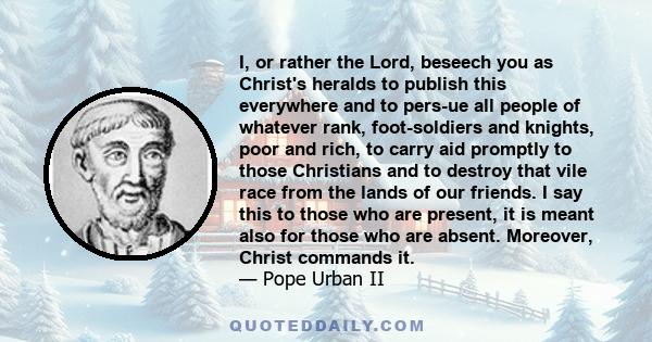 I, or rather the Lord, beseech you as Christ's heralds to publish this everywhere and to pers­ue all people of whatever rank, foot-soldiers and knights, poor and rich, to carry aid promptly to those Christians and to